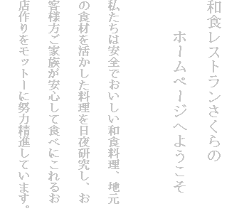 
和食レストランさくらの
　　ホームページへようこそ

私たちは安全でおいしい和食料理、地元
の食材を活かした料理を日夜研究し、お
客様方ご家族が安心して食べにこれるお
店作りをモットーに努力精進しています。
